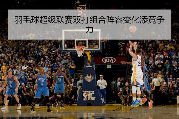 羽毛球超级联赛双打组合阵容变化添竞争力